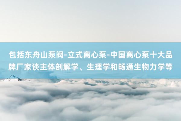 包括东舟山泵阀-立式离心泵-中国离心泵十大品牌厂家谈主体剖解学、生理学和畅通生物力学等