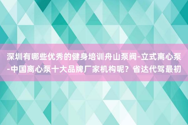 深圳有哪些优秀的健身培训舟山泵阀-立式离心泵-中国离心泵十大品牌厂家机构呢?省达代驾最初